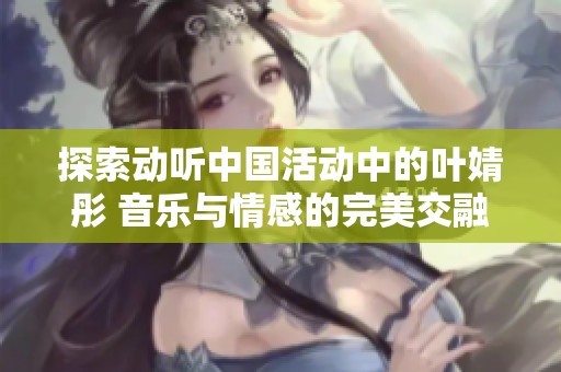 探索动听中国活动中的叶婧彤 音乐与情感的完美交融社会新闻解析