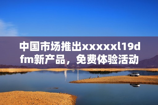 中国市场推出xxxxxl19dfm新产品，免费体验活动来袭