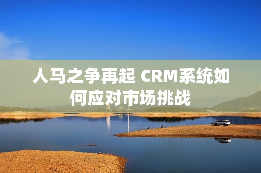 人马之争再起 CRM系统如何应对市场挑战