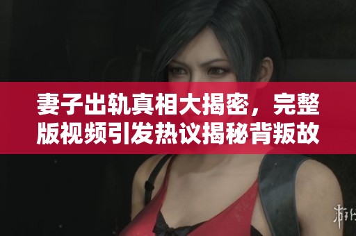 妻子出轨真相大揭密，完整版视频引发热议揭秘背叛故事