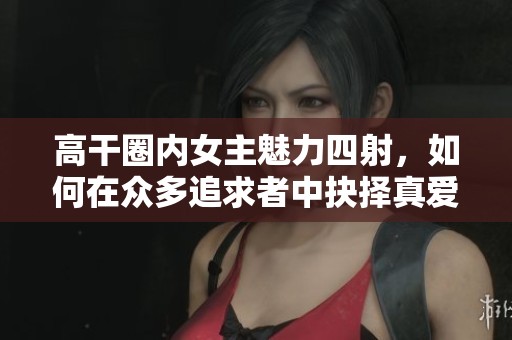 高干圈内女主魅力四射，如何在众多追求者中抉择真爱