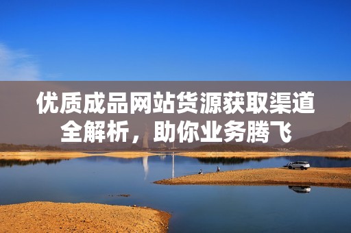 优质成品网站货源获取渠道全解析，助你业务腾飞