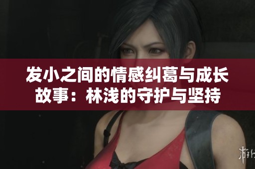发小之间的情感纠葛与成长故事：林浅的守护与坚持