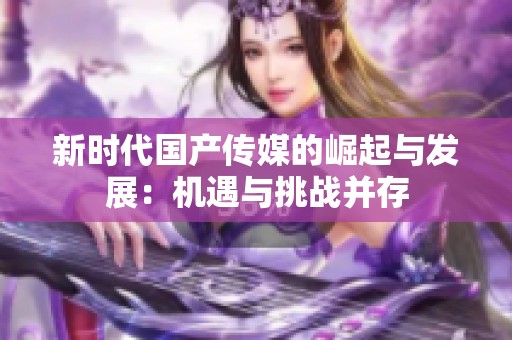 新时代国产传媒的崛起与发展：机遇与挑战并存