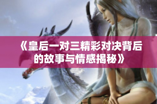 《皇后一对三精彩对决背后的故事与情感揭秘》