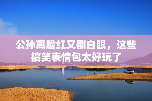 公孙离脸红又翻白眼，这些搞笑表情包太好玩了