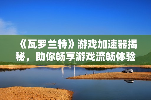 《瓦罗兰特》游戏加速器揭秘，助你畅享游戏流畅体验的秘密武器解析！