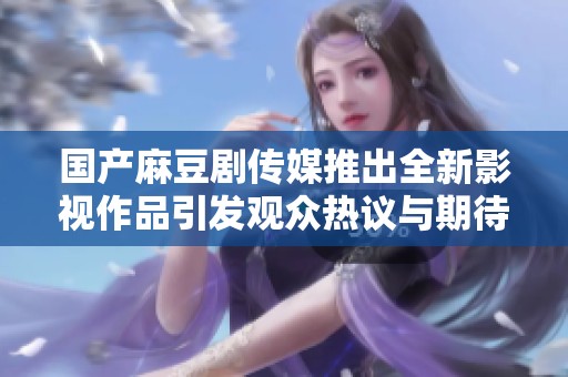 国产麻豆剧传媒推出全新影视作品引发观众热议与期待
