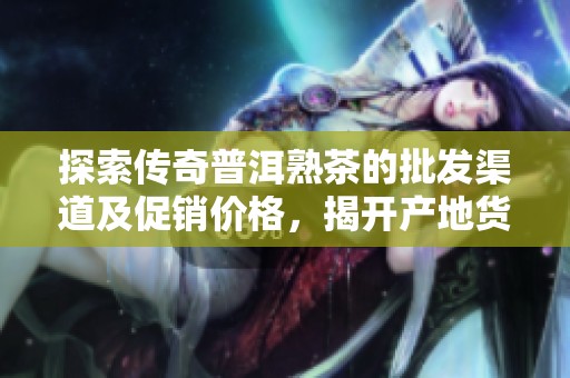 探索传奇普洱熟茶的批发渠道及促销价格，揭开产地货源的秘密与魅力