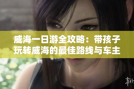 威海一日游全攻略：带孩子玩转威海的最佳路线与车主实用指南