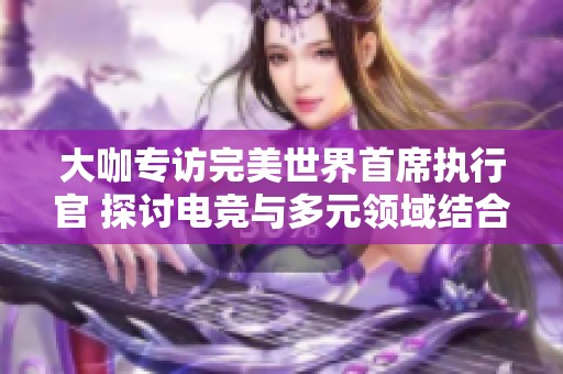 大咖专访完美世界首席执行官 探讨电竞与多元领域结合的未来发展与可能性