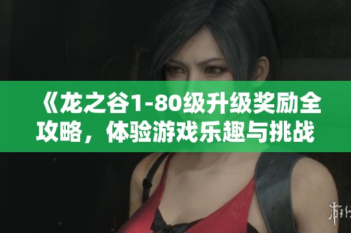 《龙之谷1-80级升级奖励全攻略，体验游戏乐趣与挑战的最佳指南》