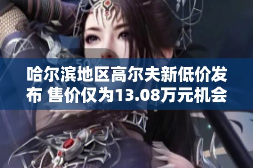 哈尔滨地区高尔夫新低价发布 售价仅为13.08万元机会难得不容错过