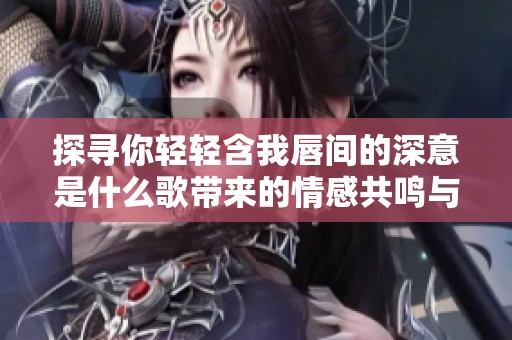探寻你轻轻含我唇间的深意是什么歌带来的情感共鸣与故事背景