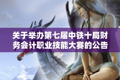 关于举办第七届中铁十局财务会计职业技能大赛的公告与相关信息通知