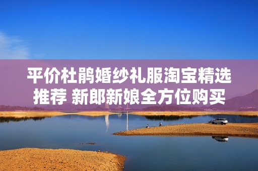 平价杜鹃婚纱礼服淘宝精选推荐 新郎新娘全方位购买经验分享与指导