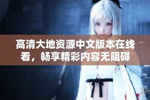 高清大地资源中文版本在线看，畅享精彩内容无阻碍