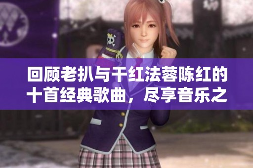 回顾老扒与干红法蓉陈红的十首经典歌曲，尽享音乐之美