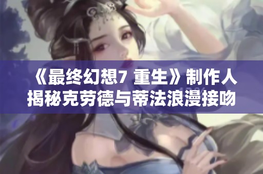 《最终幻想7 重生》制作人揭秘克劳德与蒂法浪漫接吻背后的创意与情感设定