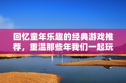 回忆童年乐趣的经典游戏推荐，重温那些年我们一起玩的怀旧游戏合集