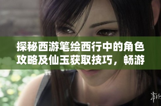探秘西游笔绘西行中的角色攻略及仙玉获取技巧，畅游山河之旅