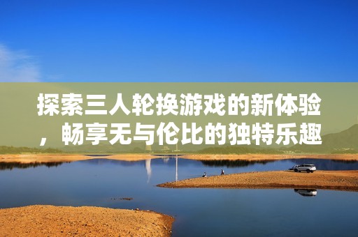 探索三人轮换游戏的新体验，畅享无与伦比的独特乐趣与互动交流