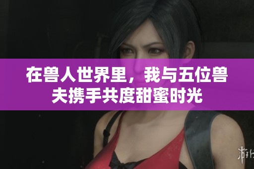 在兽人世界里，我与五位兽夫携手共度甜蜜时光