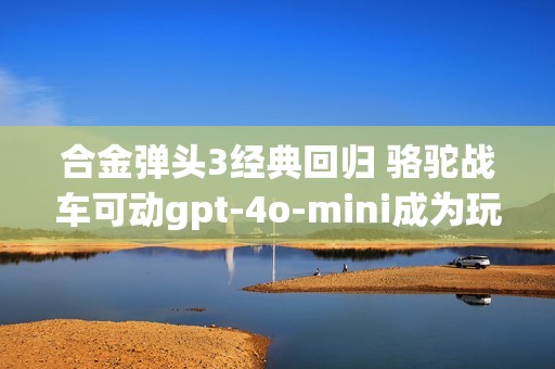 合金弹头3经典回归 骆驼战车可动gpt-4o-mini成为玩家讨论新焦点