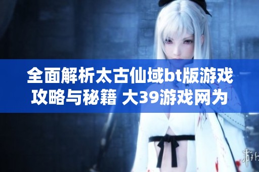全面解析太古仙域bt版游戏攻略与秘籍 大39游戏网为您助力游戏之旅