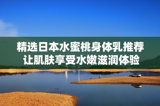 精选日本水蜜桃身体乳推荐 让肌肤享受水嫩滋润体验