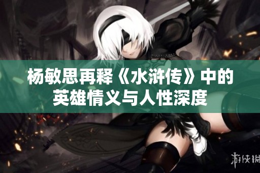 杨敏思再释《水浒传》中的英雄情义与人性深度