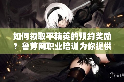 如何领取平精英的预约奖励？鲁芽网职业培训为你提供详细指南