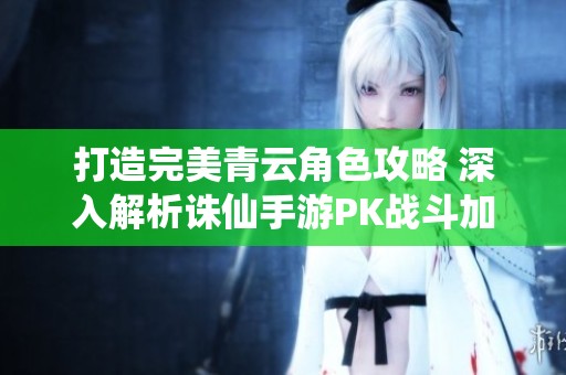 打造完美青云角色攻略 深入解析诛仙手游PK战斗加点技巧与策略