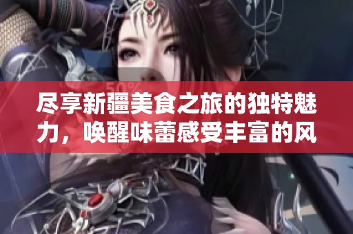 尽享新疆美食之旅的独特魅力，唤醒味蕾感受丰富的风味体验与文化交融
