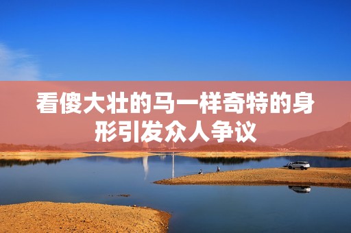 看傻大壮的马一样奇特的身形引发众人争议