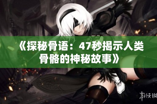 《探秘骨语：47秒揭示人类骨骼的神秘故事》
