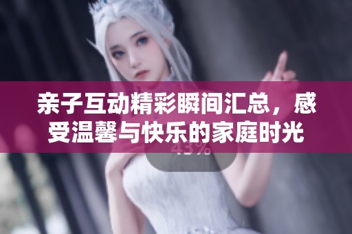 亲子互动精彩瞬间汇总，感受温馨与快乐的家庭时光
