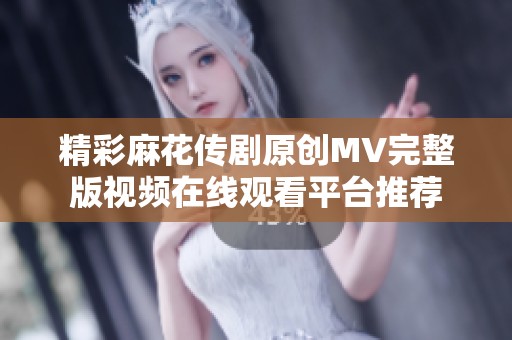 精彩麻花传剧原创MV完整版视频在线观看平台推荐