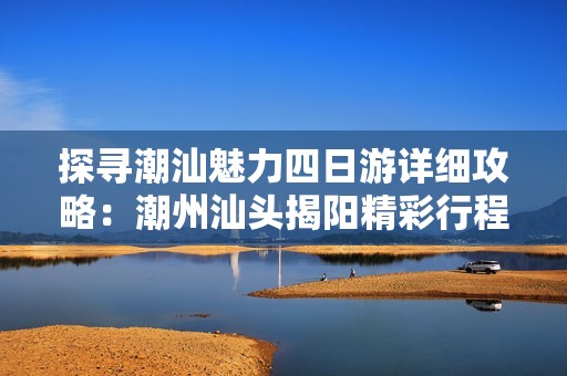 探寻潮汕魅力四日游详细攻略：潮州汕头揭阳精彩行程规划与旅行建议