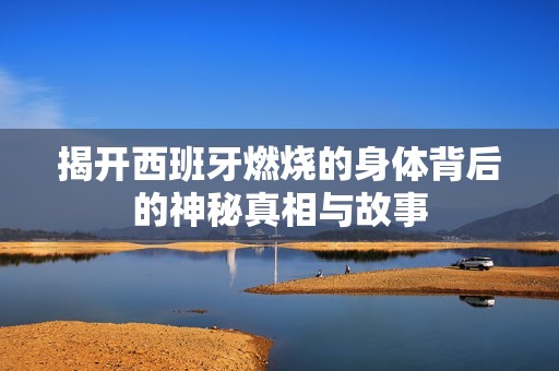 揭开西班牙燃烧的身体背后的神秘真相与故事