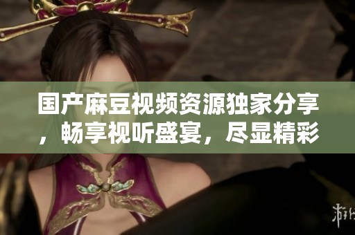 国产麻豆视频资源独家分享，畅享视听盛宴，尽显精彩内容