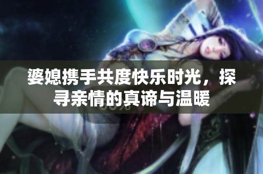 婆媳携手共度快乐时光，探寻亲情的真谛与温暖