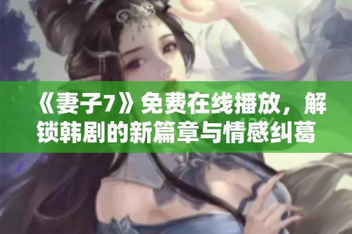 《妻子7》免费在线播放，解锁韩剧的新篇章与情感纠葛