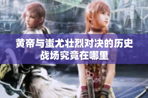 黄帝与蚩尤壮烈对决的历史战场究竟在哪里
