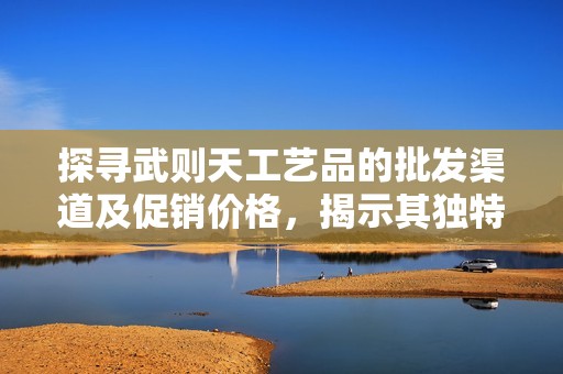 探寻武则天工艺品的批发渠道及促销价格，揭示其独特的产地货源信息