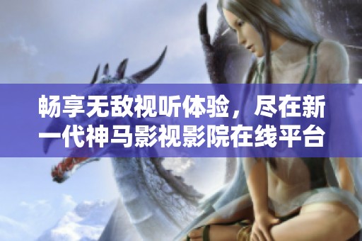 畅享无敌视听体验，尽在新一代神马影视影院在线平台