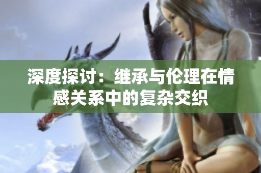 深度探讨：继承与伦理在情感关系中的复杂交织