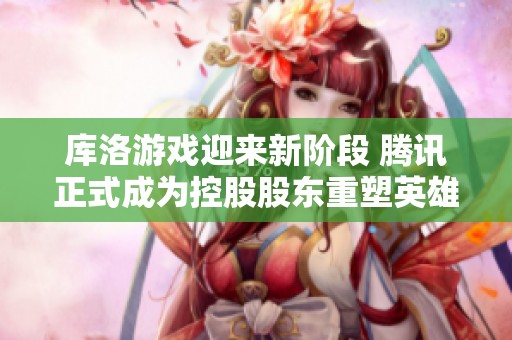 库洛游戏迎来新阶段 腾讯正式成为控股股东重塑英雄游戏未来