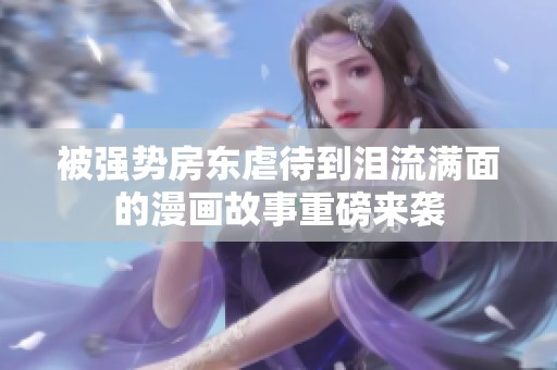 被强势房东虐待到泪流满面的漫画故事重磅来袭