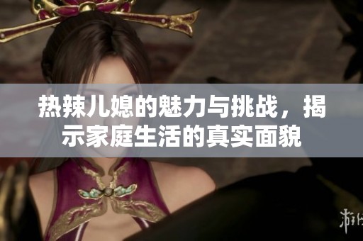 热辣儿媳的魅力与挑战，揭示家庭生活的真实面貌